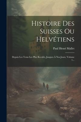 Histoire Des Suisses Ou Helvétiens: Depuis Les Tems Les Plus Reculés, Jusques À Nos Jours, Volume 1... - Paul Henri Mallet