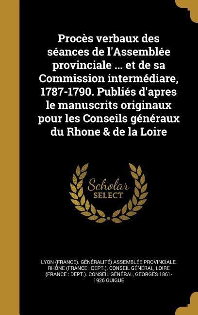Procès verbaux des séances de l'Assemblée provinciale ... et de sa Commission intermédiare, 1787-1790. Publiés d'apres le manuscrits originaux pour les Conseils généraux du Rhone & de la Loire - 