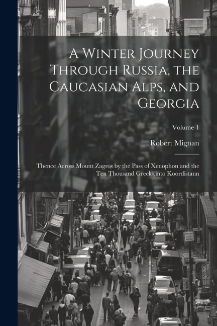 A Winter Journey Through Russia, the Caucasian Alps, and Georgia: Thence Across Mount Zagros by the Pass of Xenophon and the Ten Thousand Greeks, into - Robert Mignan