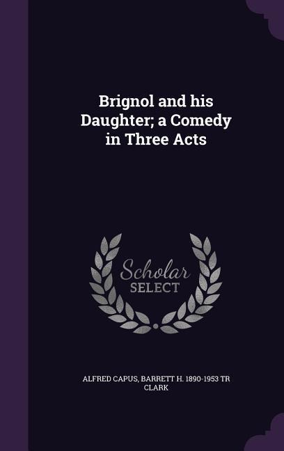 Brignol and his Daughter; a Comedy in Three Acts - Alfred Capus, Barrett H. Tr Clark