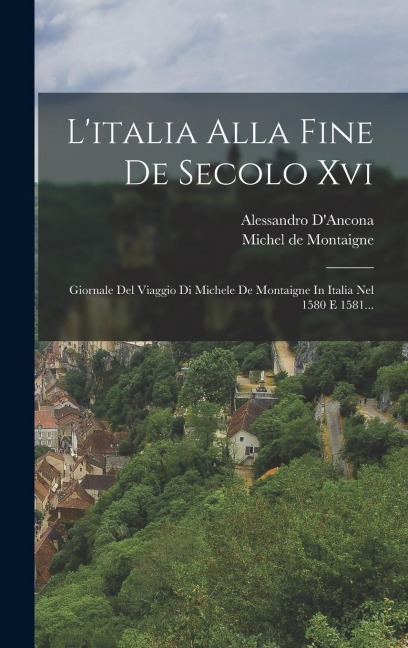 L'italia Alla Fine De Secolo Xvi: Giornale Del Viaggio Di Michele De Montaigne In Italia Nel 1580 E 1581... - Michel Montaigne, Alessandro D'Ancona
