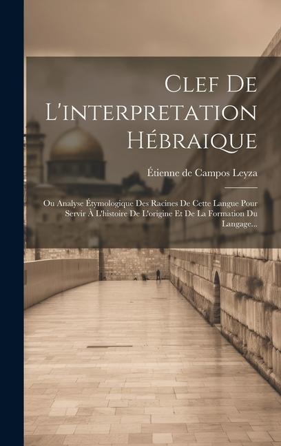 Clef De L'interpretation Hébraique: Ou Analyse Étymologique Des Racines De Cette Langue Pour Servir À L'histoire De L'origine Et De La Formation Du La - 