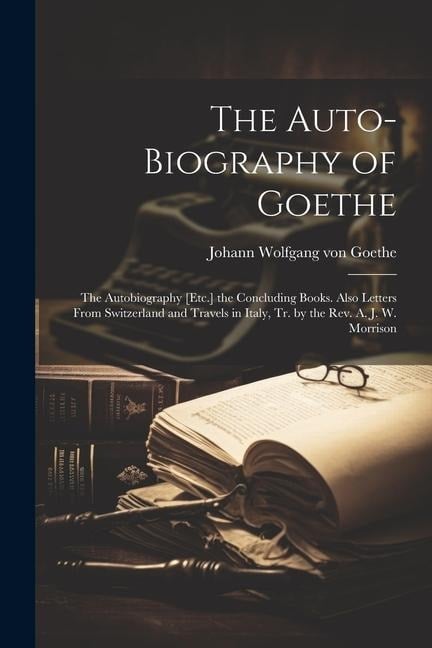 The Auto-Biography of Goethe: The Autobiography [Etc.] the Concluding Books. Also Letters From Switzerland and Travels in Italy, Tr. by the Rev. A. - Johann Wolfgang von Goethe