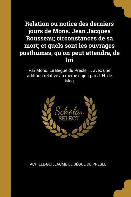 Relation ou notice des derniers jours de Mons. Jean Jacques Rousseau; circonstances de sa mort; et quels sont les ouvrages posthumes, qu'on peut atten - Achille-Guillaume Le Bégue de Presle