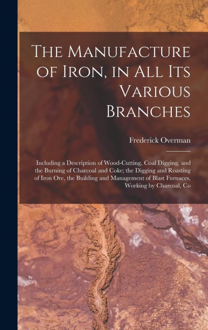 The Manufacture of Iron, in All Its Various Branches: Including a Description of Wood-Cutting, Coal Digging, and the Burning of Charcoal and Coke; the - Frederick Overman