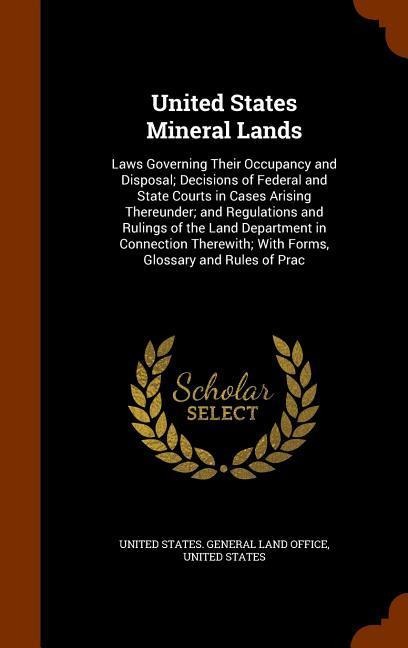 United States Mineral Lands: Laws Governing Their Occupancy and Disposal; Decisions of Federal and State Courts in Cases Arising Thereunder; and Re - 