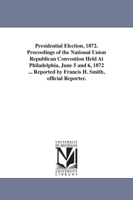 Presidential Election, 1872. Proceedings of the National Union Republican Convention Held At Philadelphia, June 5 and 6, 1872 ... Reported by Francis - Francis H. Reporter Smith