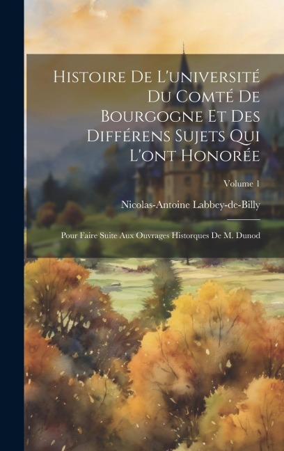 Histoire De L'université Du Comté De Bourgogne Et Des Différens Sujets Qui L'ont Honorée: Pour Faire Suite Aux Ouvrages Historques De M. Dunod; Volume - Nicolas-Antoine Labbey-De-Billy