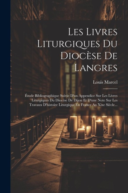 Les Livres Liturgiques Du Diocèse De Langres: Étude Bibliographique Suivie D'un Appendice Sur Les Lívres Liturgiques Du Diocèse De Dijon Et D'une Note - Louis Marcel