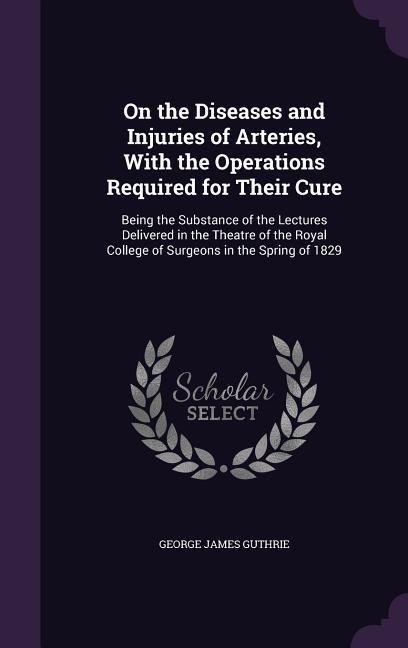 On the Diseases and Injuries of Arteries, With the Operations Required for Their Cure - George James Guthrie