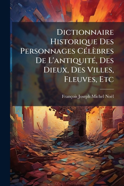 Dictionnaire Historique Des Personnages CÃ(c)lèbres De L'antiquitÃ(c), Des Dieux, Des Villes, Fleuves, Etc - François-Joseph-Michel Noël