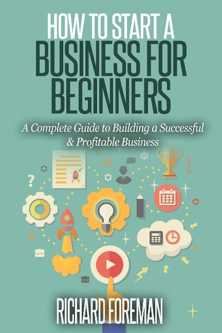 How to Start a Business for Beginners: A Complete Guide to Building a Successful & Profitable Business - Richard Foreman