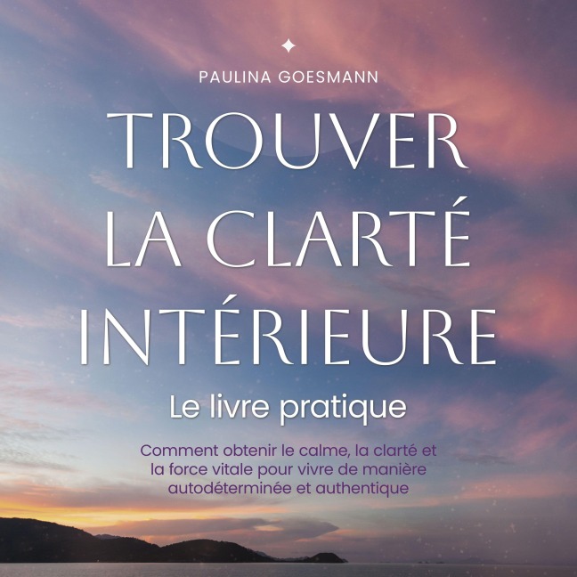 Trouver la clarté intérieure: Le livre pratique: Comment obtenir le calme, la clarté et la force vitale pour vivre de manière autodéterminée et authentique - Paulina Goesmann