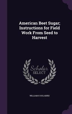 American Beet Sugar; Instructions for Field Work From Seed to Harvest - William H. Holabird