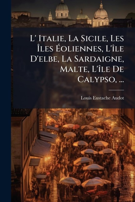 L' Italie, La Sicile, Les Ãles Ãoliennes, L'Ã(R)le D'elbe, La Sardaigne, Malte, L'Ã(R)le De Calypso, ... - Louis Eustache Audot