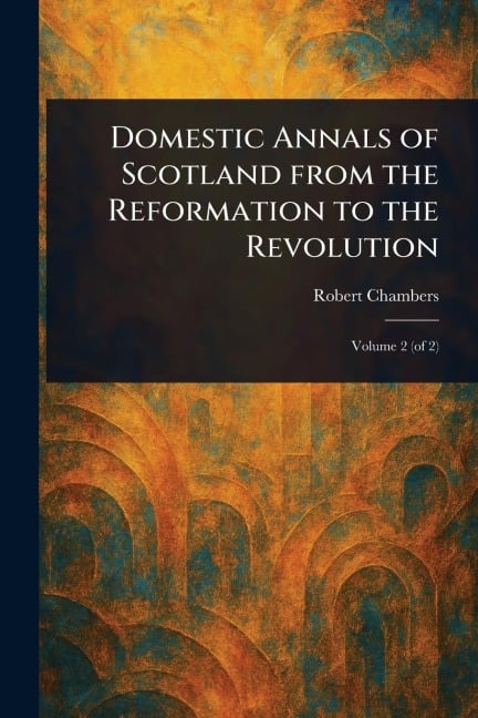 Domestic Annals of Scotland From the Reformation to the Revolution - Robert Chambers