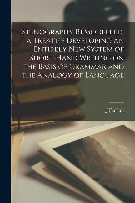 Stenography Remodelled, a Treatise Developing an Entirely New System of Short-hand Writing on the Basis of Grammar and the Analogy of Language - J. Fancutt