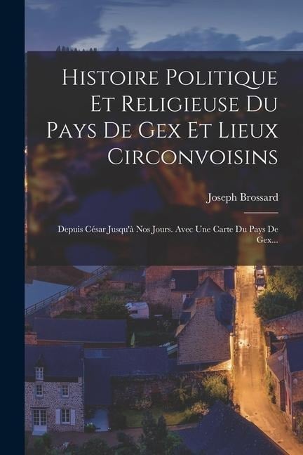 Histoire Politique Et Religieuse Du Pays De Gex Et Lieux Circonvoisins: Depuis César Jusqu'à Nos Jours. Avec Une Carte Du Pays De Gex... - Joseph Brossard