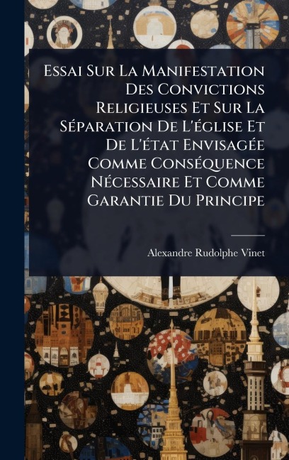 Essai Sur La Manifestation Des Convictions Religieuses Et Sur La SÃ(c)paration De L'Ã(c)glise Et De L'Ã(c)tat EnvisagÃ(c)e Comme ConsÃ(c)quence NÃ(c)cessaire Et Comme Garantie Du Principe - Alexandre Rudolphe Vinet