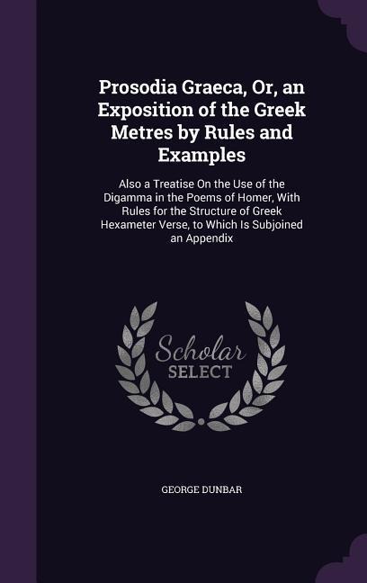 Prosodia Graeca, Or, an Exposition of the Greek Metres by Rules and Examples: Also a Treatise On the Use of the Digamma in the Poems of Homer, With Ru - George Dunbar