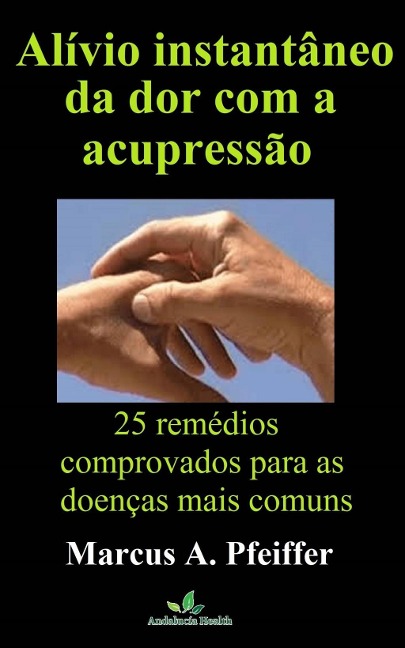Alívio instantâneo da dor com a acupressão: 25 remédios comprovados para as doenças mais comuns - Marcus A. Pfeiffer
