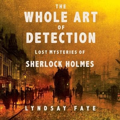 The Whole Art of Detection Lib/E: Lost Mysteries of Sherlock Holmes - Lyndsay Faye, Lindsay Faye