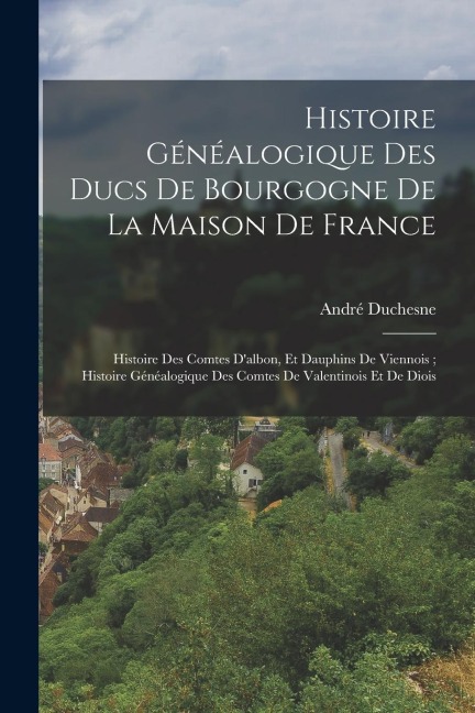 Histoire Généalogique Des Ducs De Bourgogne De La Maison De France; Histoire Des Comtes D'albon, Et Dauphins De Viennois; Histoire Généalogique Des Co - André Duchesne