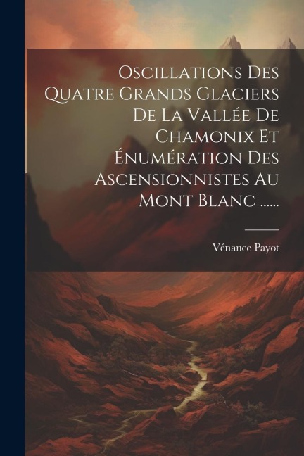 Oscillations Des Quatre Grands Glaciers De La Vallée De Chamonix Et Énumération Des Ascensionnistes Au Mont Blanc ...... - Vénance Payot