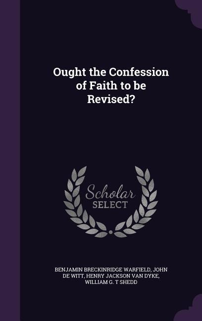Ought the Confession of Faith to be Revised? - Benjamin Breckinridge Warfield, John De Witt, Henry Jackson Van Dyke