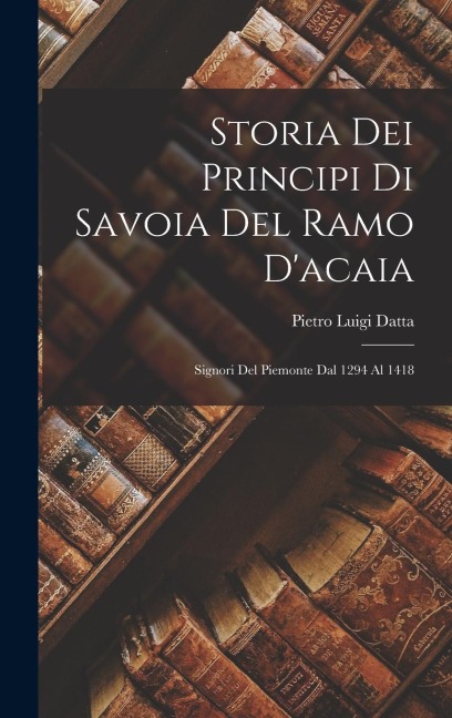 Storia Dei Principi Di Savoia Del Ramo D'acaia: Signori Del Piemonte Dal 1294 Al 1418 - Pietro Luigi Datta