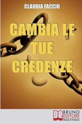 Cambia le Tue Credenze: Come Cambiare i Vecchi Schemi Depotenzianti per Migliorare il Tuo Modo di Vivere e di Pensare - Claudia Faccio