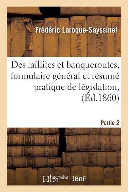 Des Faillites Et Banqueroutes, Formulaire Général Et Résumé Pratique de Législation, Partie 2: de Jurisprudence Et de Doctrine, Pour Rendre Pratiques - Laroque-Sayssinel
