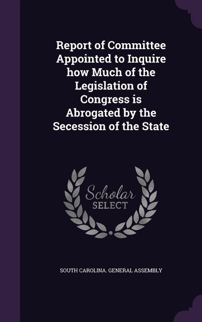 Report of Committee Appointed to Inquire how Much of the Legislation of Congress is Abrogated by the Secession of the State - 