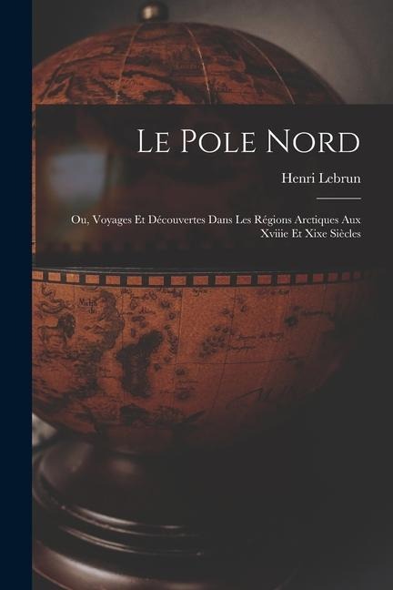 Le Pole Nord; Ou, Voyages Et Découvertes Dans Les Régions Arctiques Aux Xviiie Et Xixe Siècles - Henri Lebrun