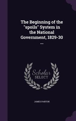 The Beginning of the "spoils" System in the National Government, 1829-30 ... - James Parton