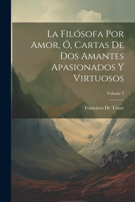 La Filósofa Por Amor, Ó, Cartas De Dos Amantes Apasionados Y Virtuosos; Volume 2 - Francisco De Tóxar