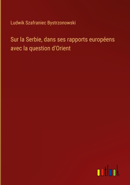 Sur la Serbie, dans ses rapports européens avec la question d'Orient - Ludwik Szafraniec Bystrzonowski