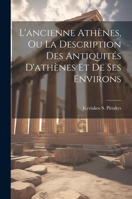 L'ancienne Athènes, Ou La Description Des Antiquités D'athènes Et De Ses Environs - Kyriakos S. Pittakys