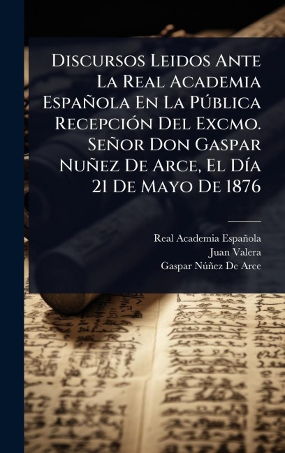 Discursos Leidos Ante La Real Academia Española En La PÃ°blica RecepciÃ3n Del Excmo. Señor Don Gaspar Nuñez De Arce, El DÃ-a 21 De Mayo De 1876 - Real Academia Española, Juan Valera, Gaspar Nã°ñez de Arce