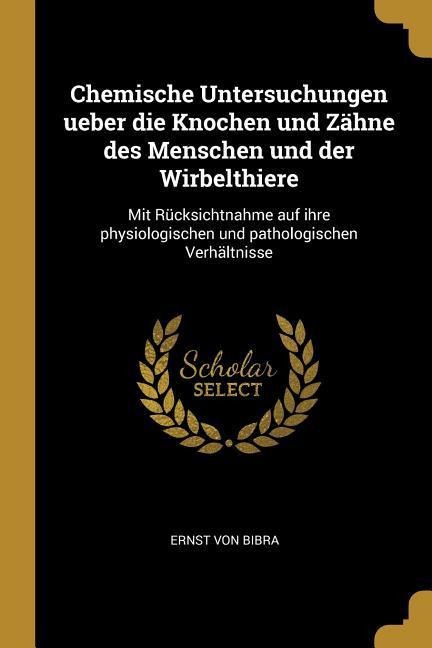 Chemische Untersuchungen Ueber Die Knochen Und Zähne Des Menschen Und Der Wirbelthiere: Mit Rücksichtnahme Auf Ihre Physiologischen Und Pathologischen - Ernst von Bibra