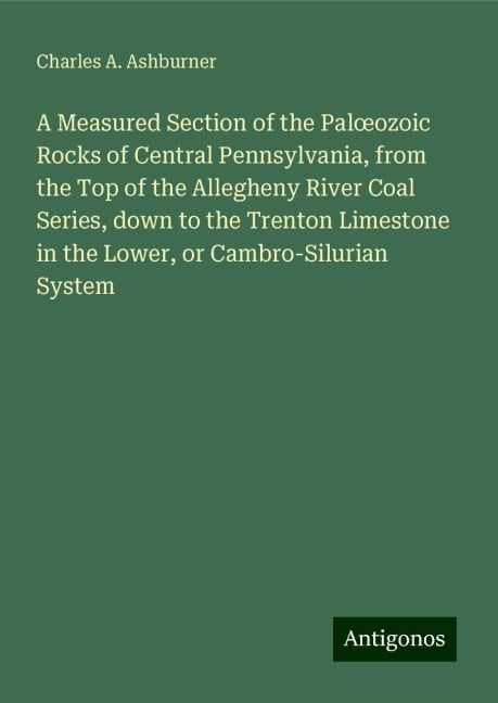 A Measured Section of the Pal¿ozoic Rocks of Central Pennsylvania, from the Top of the Allegheny River Coal Series, down to the Trenton Limestone in the Lower, or Cambro-Silurian System - Charles A. Ashburner