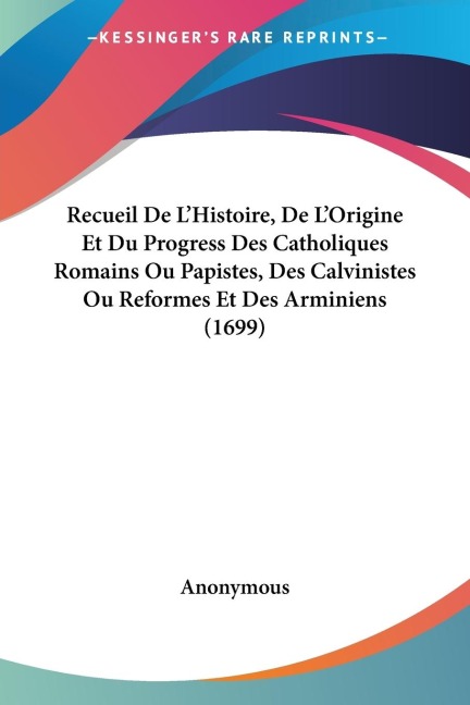 Recueil De L'Histoire, De L'Origine Et Du Progress Des Catholiques Romains Ou Papistes, Des Calvinistes Ou Reformes Et Des Arminiens (1699) - Anonymous