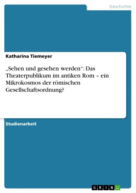 ¿Sehen und gesehen werden¿: Das Theaterpublikum im antiken Rom ¿ ein Mikrokosmos der römischen Gesellschaftsordnung? - Katharina Tiemeyer