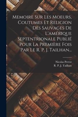 Memoire Sur Les Moeurs, Coutumes Et Religion Des Sauvages De L'amérique Septentrionale Publié Pour La Première Fois Par Le R. P. J. Tailhan... - Nicolas Perrot
