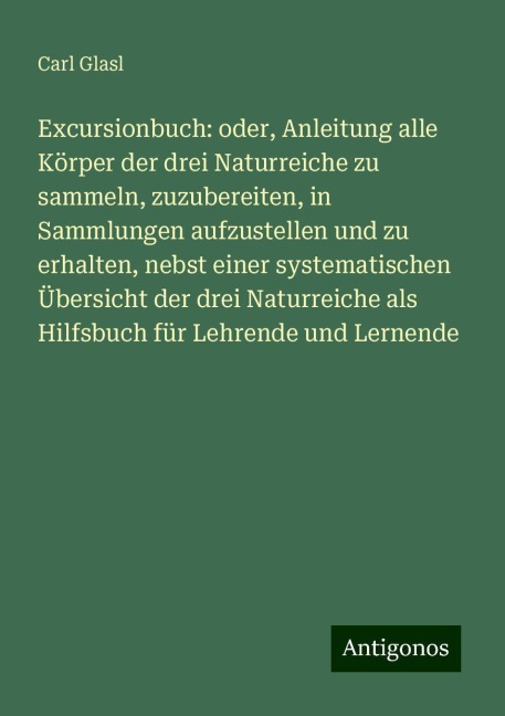 Excursionbuch: oder, Anleitung alle Körper der drei Naturreiche zu sammeln, zuzubereiten, in Sammlungen aufzustellen und zu erhalten, nebst einer systematischen Übersicht der drei Naturreiche als Hilfsbuch für Lehrende und Lernende - Carl Glasl