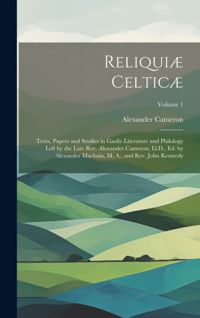 Reliquiæ Celticæ: Texts, Papers and Studies in Gaelic Literature and Philology Left by the Late Rev. Alexander Cameron, Ll.D., Ed. by Al - Alexander Cameron
