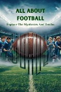All About Football: Explore The Mysteries And Truths - Negoita Manuela