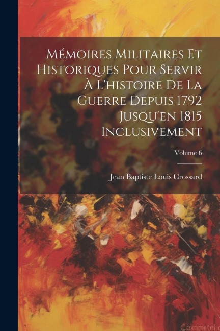 Mémoires Militaires Et Historiques Pour Servir À L'histoire De La Guerre Depuis 1792 Jusqu'en 1815 Inclusivement; Volume 6 - Jean Baptiste Louis Crossard