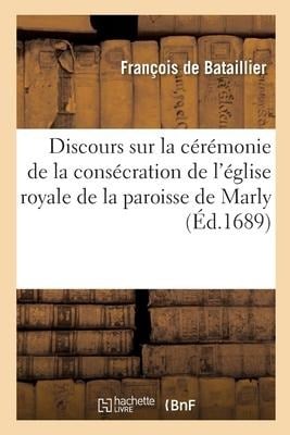 Discours Sur La Cérémonie de la Consécration de l'Église Royale de la Paroisse de Marly: Prononcé Le 1er Jour d'Avril 1689 - François de Bataillier