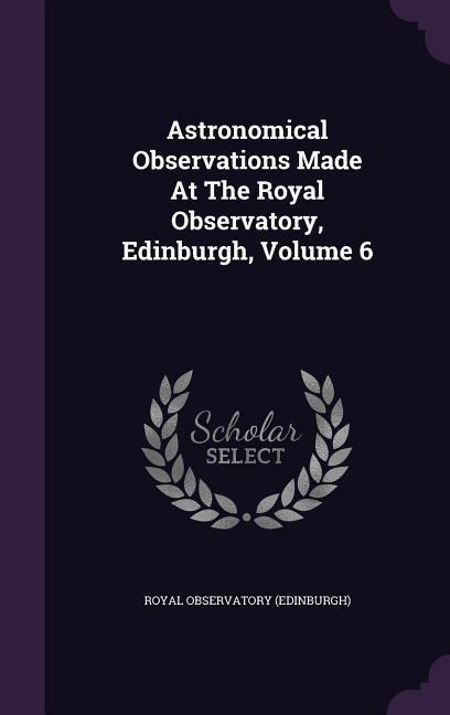 Astronomical Observations Made At The Royal Observatory, Edinburgh, Volume 6 - Royal Observatory (Edinburgh)